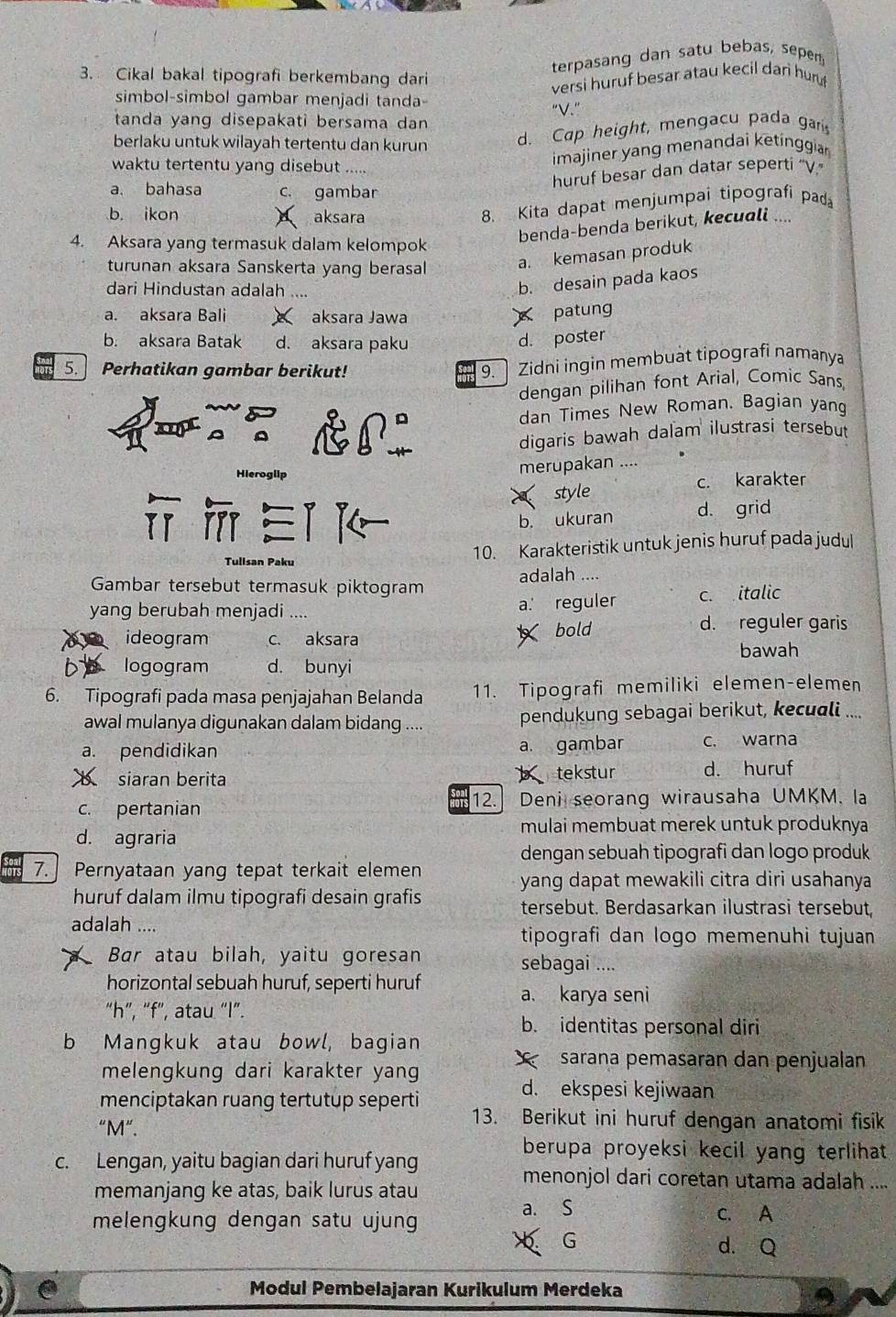 terpasang dan satu bebas, sepen
3. Cikal bakal tipografi berkembang dari
versi huruf besar atau kecil dan hu
simbol-simbol gambar menjadi tanda
“V.”
tanda yang disepakati bersama dan 
berlaku untuk wilayah tertentu dan kurun d. Cap height, mengacu pada gar
waktu tertentu yang disebut .....
imajiner yang menandai ketinggia 
huruf besar dan datar seperti ''V.'
a. bahasa c. gambar
b. ikon aksara
8. Kita dapat menjumpai tipografi pad
benda-benda berikut, kecuali ....
4. Aksara yang termasuk dalam kelompok
turunan aksara Sanskerta yang berasal a. kemasan produk
dari Hindustan adalah ....
b. desain pada kaos
a. aksara Bali aksara Jawa
patung
b. aksara Batak d. aksara paku d. poster
5. Perhatikan gambar berikut!
9. ] Zidni ingin membuat tipografi namanya
dengan pilihan font Arial, Comic Sans,
dan Times New Roman. Bagian yang
digaris bawah dalam ilustrasi tersebut
Hieroglip
merupakan ....
style c. karakter
E b. ukuran d. grid
Tulisan Paku 10. Karakteristik untuk jenis huruf pada judul
Gambar tersebut termasuk piktogram adalah ....
yang berubah menjadi .... a. reguler c. italic
ideogram c. aksara bold
d. reguler garis
bD logogram d. bunyi bawah
6. Tipografi pada masa penjajahan Belanda 11. Tipografi memiliki elemen-elemen
awal mulanya digunakan dalam bidang .... pendukung sebagai berikut, kecuali ....
a. pendidikan a. gambar c. warna
b siaran berita b tekstur d. huruf
c. pertanian 12.] Deni seorang wirausaha UMKM. la
mulai membuat merek untuk produknya
d. agraria
dengan sebuah tipografi dan logo produk
7. Pernyataan yang tepat terkait elemen
yang dapat mewakili citra diri usahanya
huruf dalam ilmu tipografi desain grafis tersebut. Berdasarkan ilustrasi tersebut,
adalah .... tipografi dan logo memenuhi tujuan
Bar atau bilah, yaitu goresan sebagai ....
horizontal sebuah huruf, seperti huruf
a. karya seni
“h”, “f”, atau “l”.
b. identitas personal diri
b Mangkuk atau bowl, bagian
melengkung dari karakter yang
sarana pemasaran dan penjualan
d. ekspesi kejiwaan
menciptakan ruang tertutup seperti 13. Berikut ini huruf dengan anatomi fisik
“M".
berupa proyeksi kecil yang terlihat 
c. Lengan, yaitu bagian dari huruf yang
menonjol dari coretan utama adalah ....
memanjang ke atas, baik lurus atau
melengkung dengan satu ujung a. S C. A
G
d. Q
. Modul Pembelajaran Kurikulum Merdeka