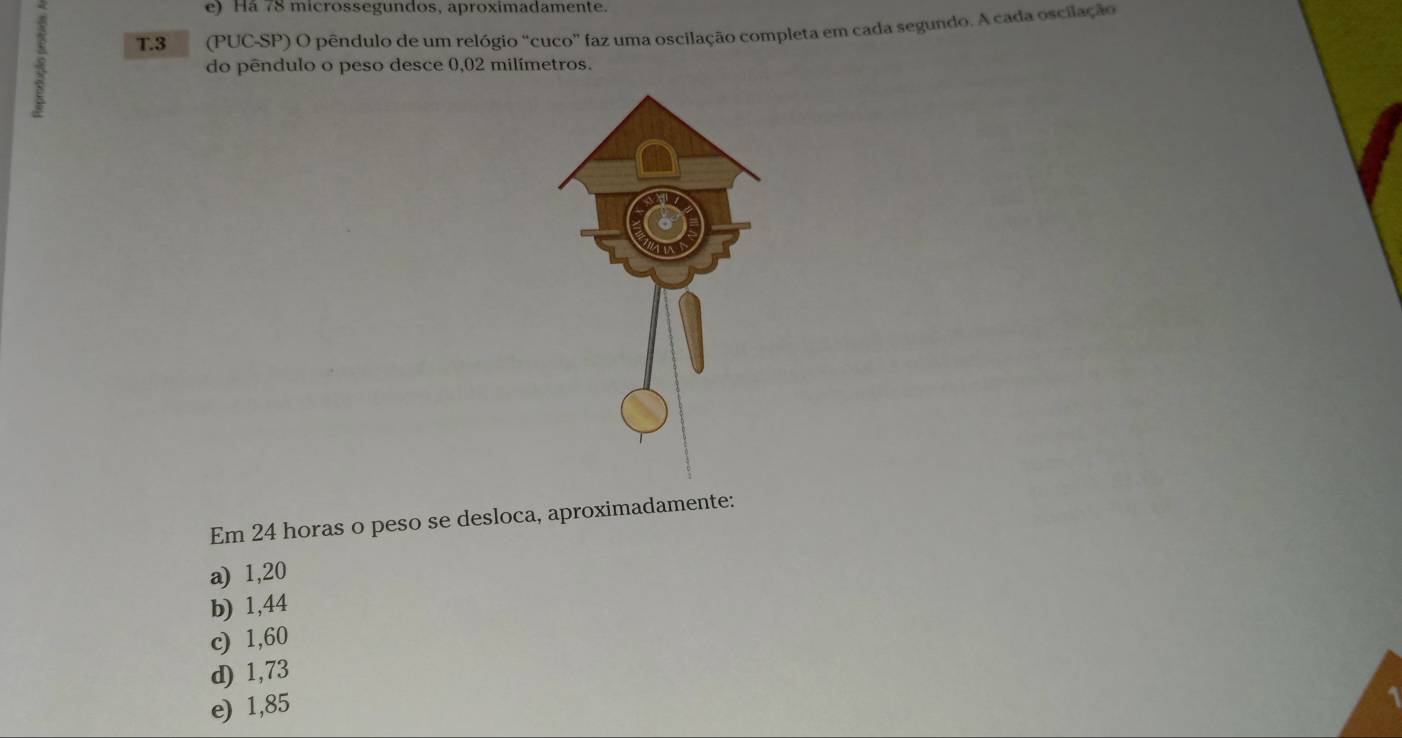 Há 78 microssegundos, aproximadamente.
T. 3 (PUC-SP) O pêndulo de um relógio “cuco” faz uma oscilação completa em cada segundo. A cada oscilação
do pêndulo o peso desce 0,02 milímetros.
Em 24 horas o peso se desloca, aproximadamente:
a) 1,20
b) 1,44
c) 1,60
d) 1,73
e) 1,85