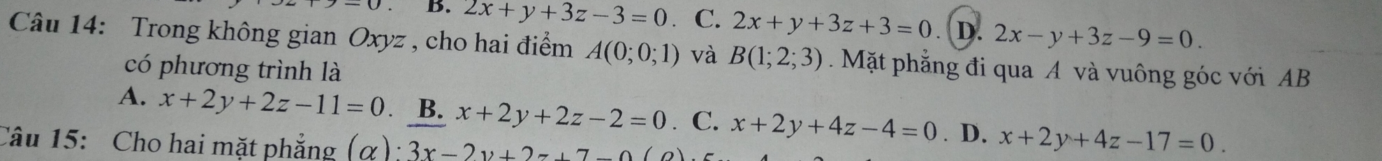 B. 2x+y+3z-3=0 C. 2x+y+3z+3=0 D. 2x-y+3z-9=0. 
Câu 14: Trong không gian Oxyz , cho hai điểm A(0;0;1) và B(1;2;3). Mặt phẳng đi qua A và vuông góc với AB
có phương trình là
A. x+2y+2z-11=0 B. x+2y+2z-2=0 C. x+2y+4z-4=0. D.
Câu 15: Cho hai mặt phẳng (alpha ):3x-2y+2z+7-0 x+2y+4z-17=0.