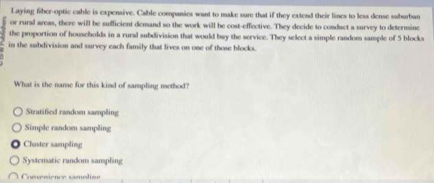 Laying fiber-optic cable is expensive. Cable companies want to make sure that if they extend their lines to less dense suburban
or rural areas, there will be sufficient demand so the work will be cost-effective. They decide to conduct a survey to determine
the proportion of households in a rural subdivision that would buy the service. They select a simple random sample of 5 blocks
in the subdivision and survey each family that lives on one of those blocks.
What is the name for this kind of sampling method?
Stratified random sampling
Simple random sampling. Cluster sampling
Systematic random sampling
Convenience sampline