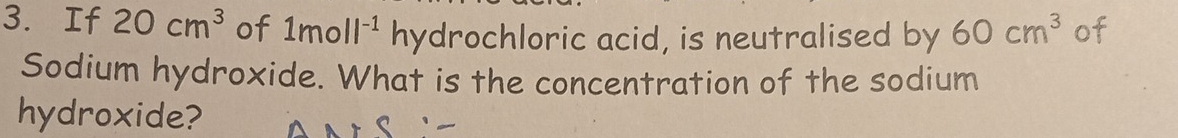 If 20cm^3 of 1moll^(-1) □  hydrochloric acid, is neutralised by 60cm^3 of 
Sodium hydroxide. What is the concentration of the sodium 
hydroxide?