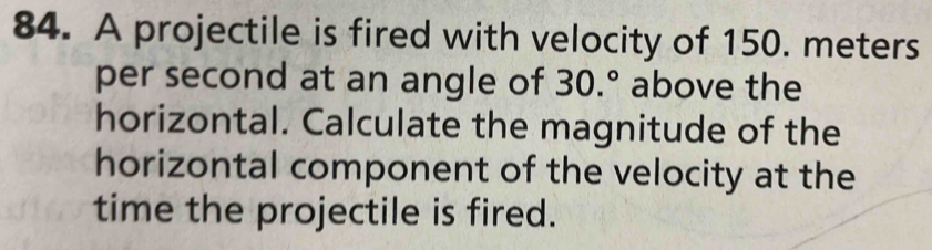 A projectile is fired with velocity of 150. meters
per second at an angle of 30.^circ  above the 
horizontal. Calculate the magnitude of the 
horizontal component of the velocity at the 
time the projectile is fired.