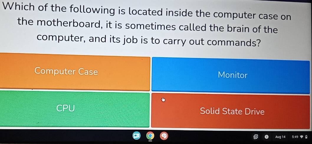 Which of the following is located inside the computer case on
the motherboard, it is sometimes called the brain of the
computer, and its job is to carry out commands?
Computer Case Monitor
CPU Solid State Drive
Aug 14 5:49