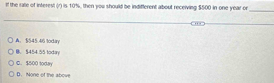 If the rate of interest (r) is 10%, then you should be indifferent about receiving $500 in one year or
_
A. $545.46 today
B. $454.55 today
C. $500 today
D. None of the above