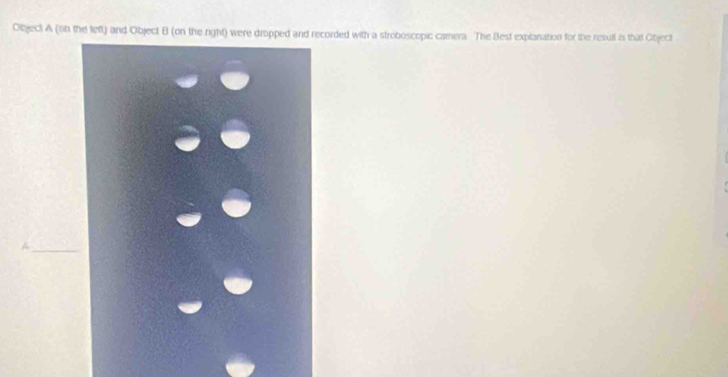 Object A (on the left) and Object B (on the right) were dropped and recorded with a stroboscopic camera. The Best explanation for the result is that Object 
_A