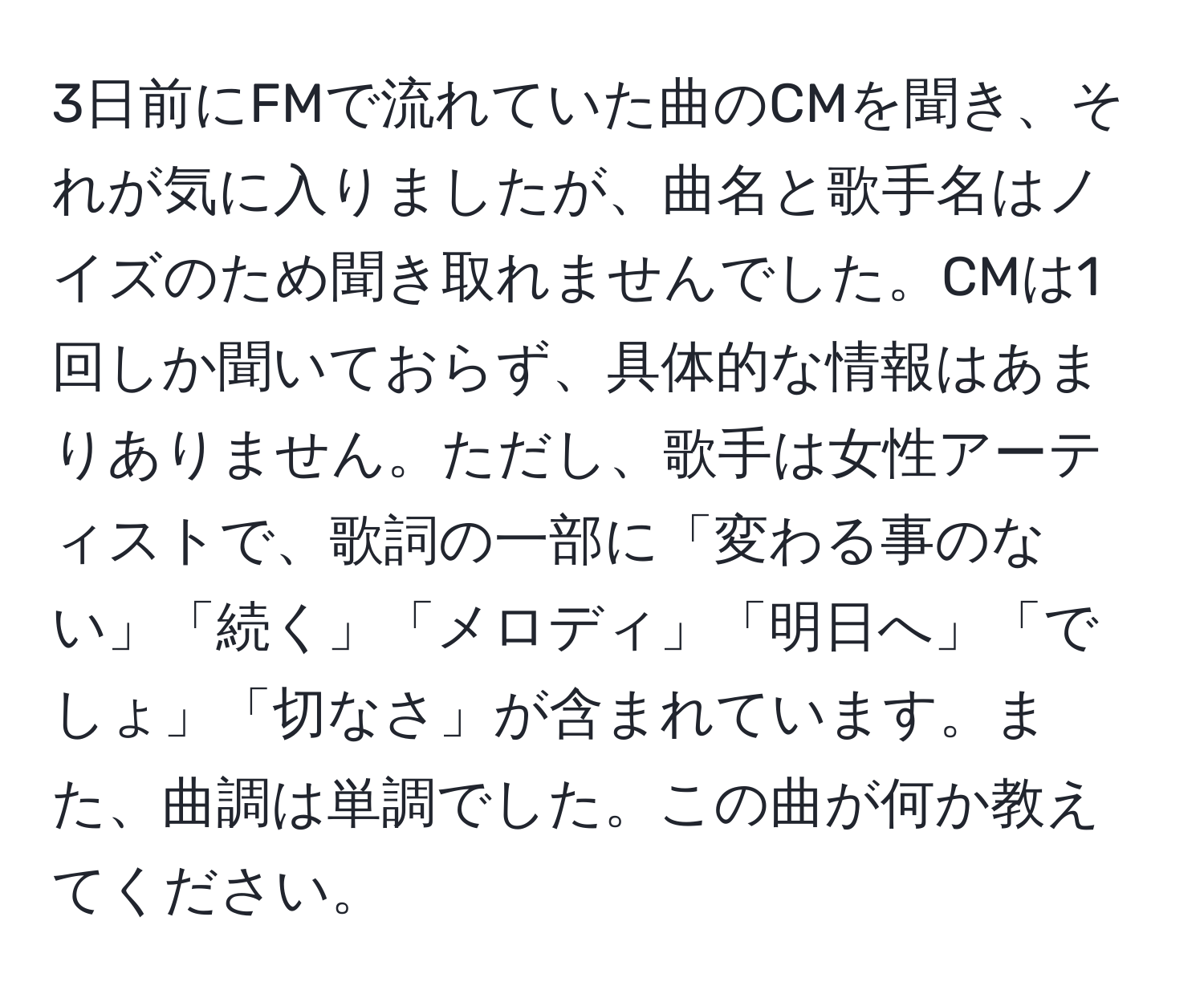 3日前にFMで流れていた曲のCMを聞き、それが気に入りましたが、曲名と歌手名はノイズのため聞き取れませんでした。CMは1回しか聞いておらず、具体的な情報はあまりありません。ただし、歌手は女性アーティストで、歌詞の一部に「変わる事のない」「続く」「メロディ」「明日へ」「でしょ」「切なさ」が含まれています。また、曲調は単調でした。この曲が何か教えてください。