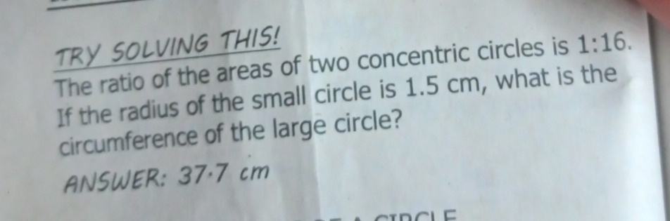 TRY SOLVING THIS! 
The ratio of the areas of two concentric circles is 1:16. 
If the radius of the small circle is 1.5 cm, what is the 
circumference of the large circle? 
ANSWER: 37·7 cm