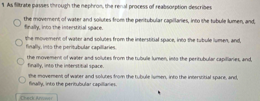 As filtrate passes through the nephron, the renal process of reabsorption describes
the movement of water and solutes from the peritubular capillaries, into the tubule lumen, and,
finally, into the interstitial space.
the movement of water and solutes from the interstitial space, into the tubule lumen, and,
finally, into the peritubular capillaries.
the movement of water and solutes from the tubule lumen, into the peritubular capillaries, and,
finally, into the interstitial space.
the movement of water and solutes from the tubule lumen, into the interstitial space, and,
finally, into the peritubular capillaries.
Check Answer