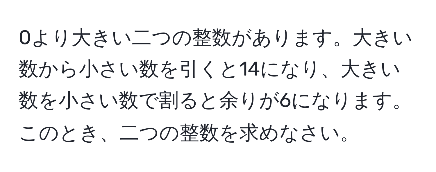 0より大きい二つの整数があります。大きい数から小さい数を引くと14になり、大きい数を小さい数で割ると余りが6になります。このとき、二つの整数を求めなさい。