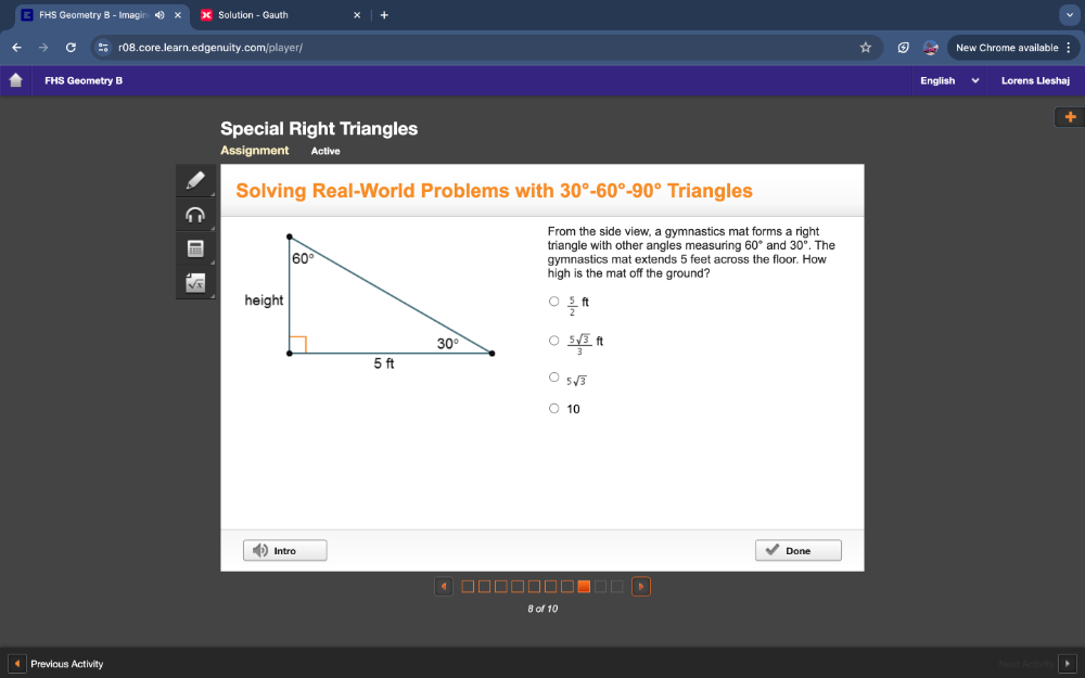 FHS Geometry B - Imagir Solution - Gauth
r08.core.learn.edgenuity.com/player/ New Chrome available
FHS Geometry B English Lorens Lleshaj
+
Special Right Triangles
Assignment Active
Solving Real-World Problems with 30°-60°-90° Triangles
From the side view, a gymnastics mat forms a right
triangle with other angles measuring 60° and 30°. The
gymnastics mat extends 5 feet across the floor. How
high is the mat off the ground?
 5/2 ft
 5sqrt(3)/3 ft
5sqrt(3)
10
Intro Done
8 of 10
Previous Activity