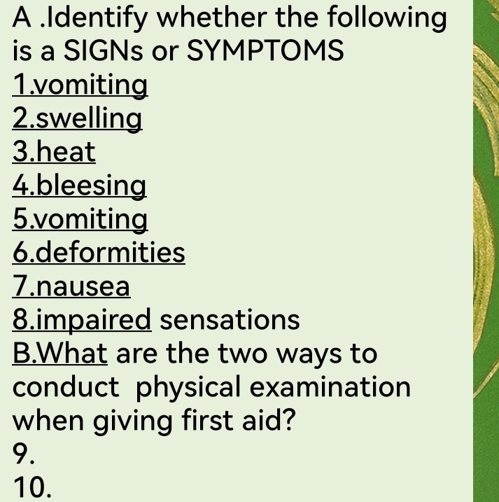 A .Identify whether the following 
is a SIGNs or SYMPTOMS 
1.vomiting 
2.swelling 
3.heat 
4.bleesing 
5.vomiting 
6.deformities 
7.nausea 
8.impaired sensations 
B.What are the two ways to 
conduct physical examination 
when giving first aid? 
9. 
10.