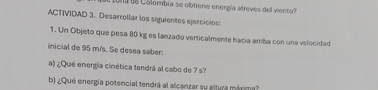 2ona de Colombia se obtiene energía atreves del viento? 
ACTIVIDAD 3. Desarrollar los siguientes ejercicios: 
1. Un Objeto que pesa 80 kg es lanzado verticalmente hacia arriba con una velocidad 
inicial de 95 m/s. Se desea saber: 
a) ¿Qué energía cinética tendrá al cabo de 7 s? 
b) ¿Qué energía potencial tendrá al alcanzar su altura máxima?