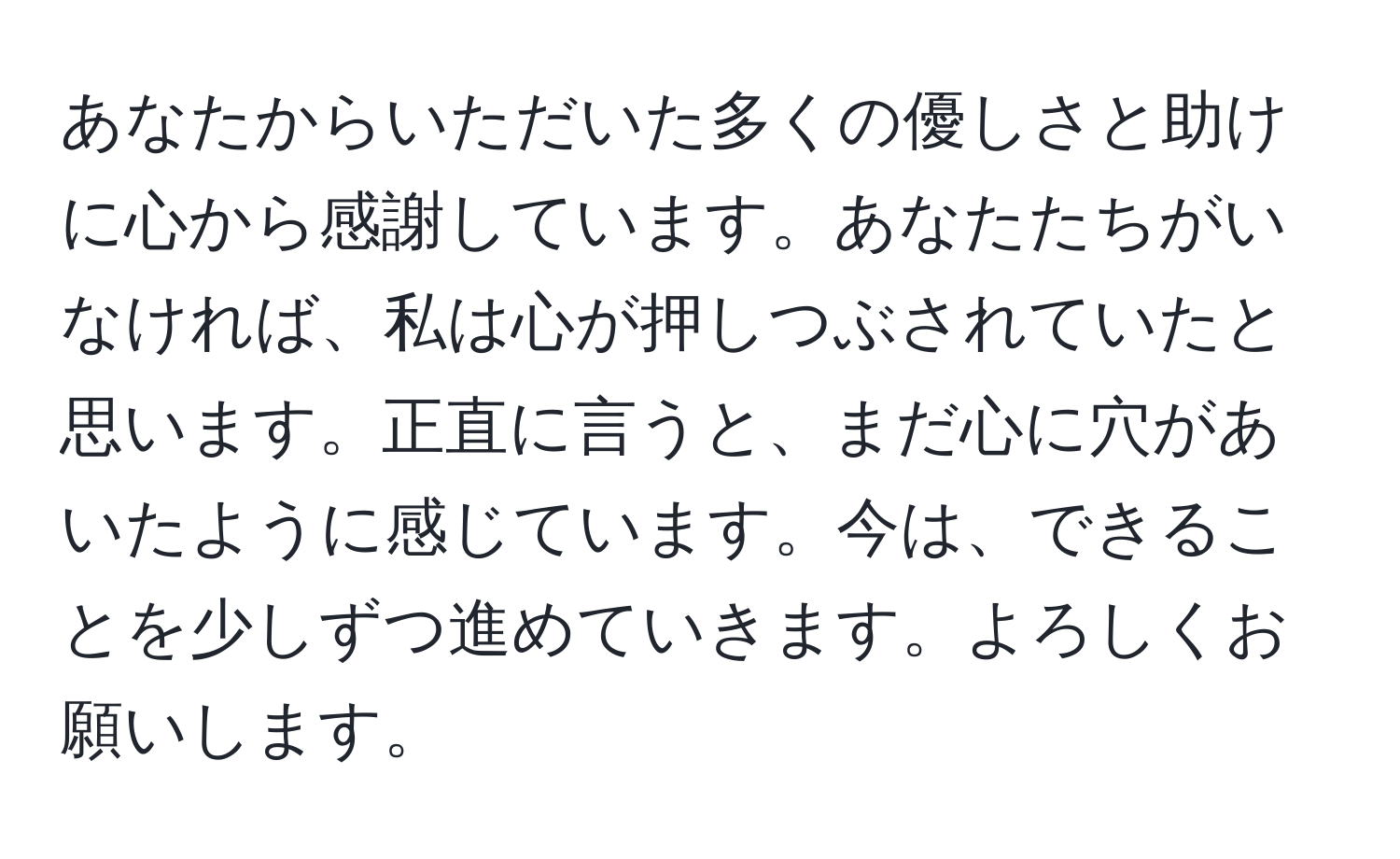 あなたからいただいた多くの優しさと助けに心から感謝しています。あなたたちがいなければ、私は心が押しつぶされていたと思います。正直に言うと、まだ心に穴があいたように感じています。今は、できることを少しずつ進めていきます。よろしくお願いします。