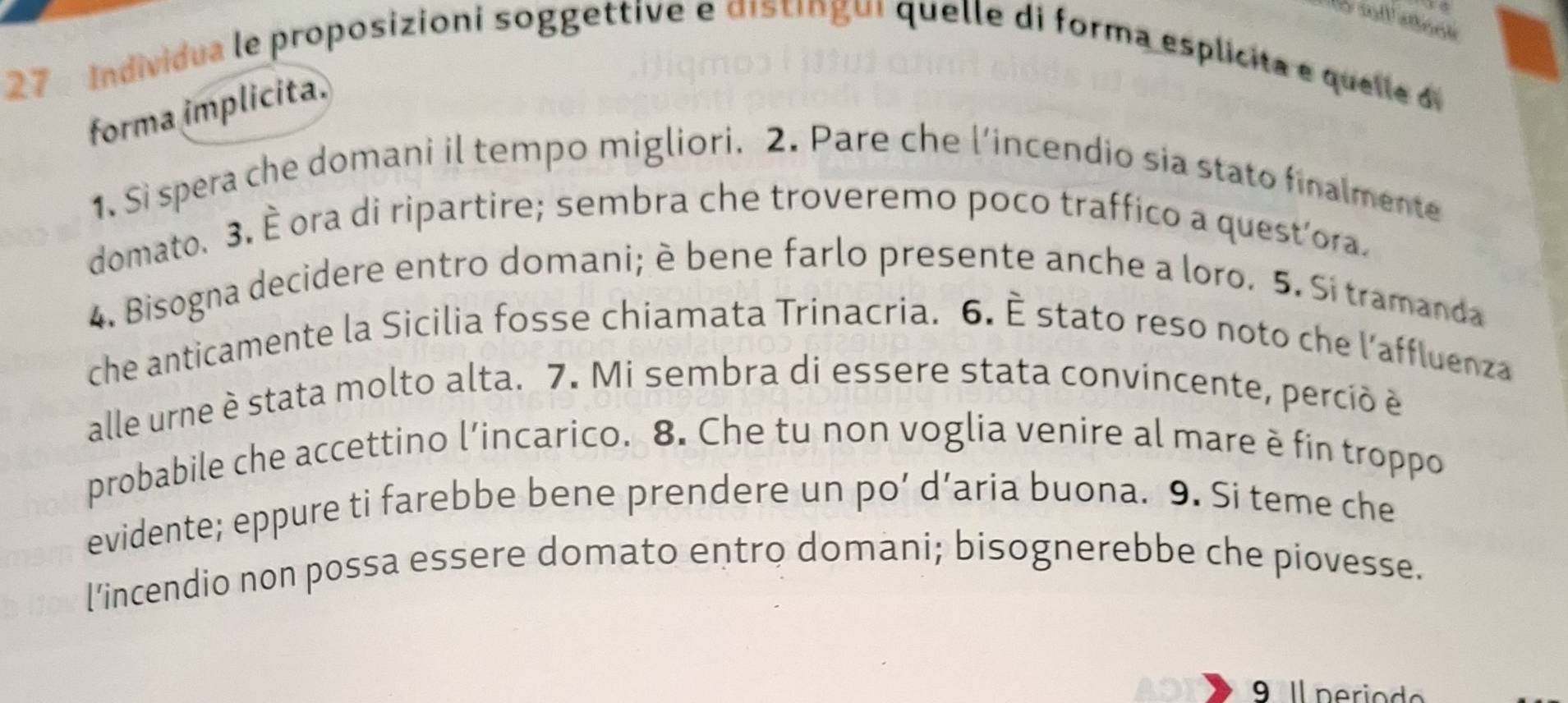 Individua le proposizioni soggettive e distíngui quelle di forma esplicita e quelle de 
forma implicita. 
1. Si spera che domani il tempo migliori. 2. Pare che l’incendio sia stato finalmente 
domato. 3. È ora di ripartire; sembra che troveremo poco traffico a quest'ora. 
4. Bisogna decidere entro domani; è bene farlo presente anche a loro. 5. Si tramanda 
che anticamente la Sicilia fosse chiamata Trinacria. 6. È stato reso noto che l’affluenza 
alle urne è stata molto alta. 7. Mi sembra di essere stata convincente, perció é 
probabile che accettino l’incarico. 8. Che tu non voglia venire al mare è fin troppo 
evidente; eppure ti farebbe bene prendere un po’ d’aria buona. 9. Si teme che 
l’incendio non possa essere domato entro domani; bisognerebbe che piovesse. 
9 Il period