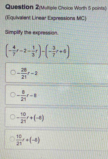 Question 2(Multiple Choice Worth 5 points)
(Equivalent Linear Expressions MC)
Simplify the expression.
(- 4/7 r-2- 1/3 r)-(- 3/7 r+6)
- 28/21 r-2
- 8/21 r-8
- 10/21 r+(-8)
 10/21 r+(-8)