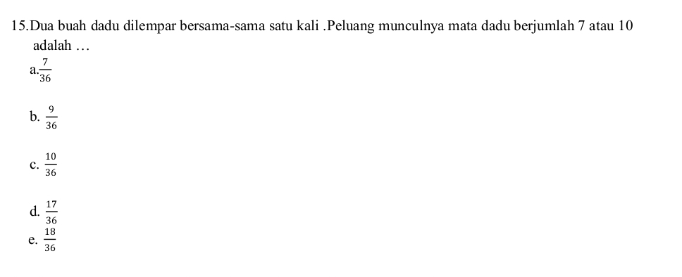 Dua buah dadu dilempar bersama-sama satu kali .Peluang munculnya mata dadu berjumlah 7 atau 10
adalah …
a  7/36 
b.  9/36 
c.  10/36 
d.  17/36 
e.  18/36 