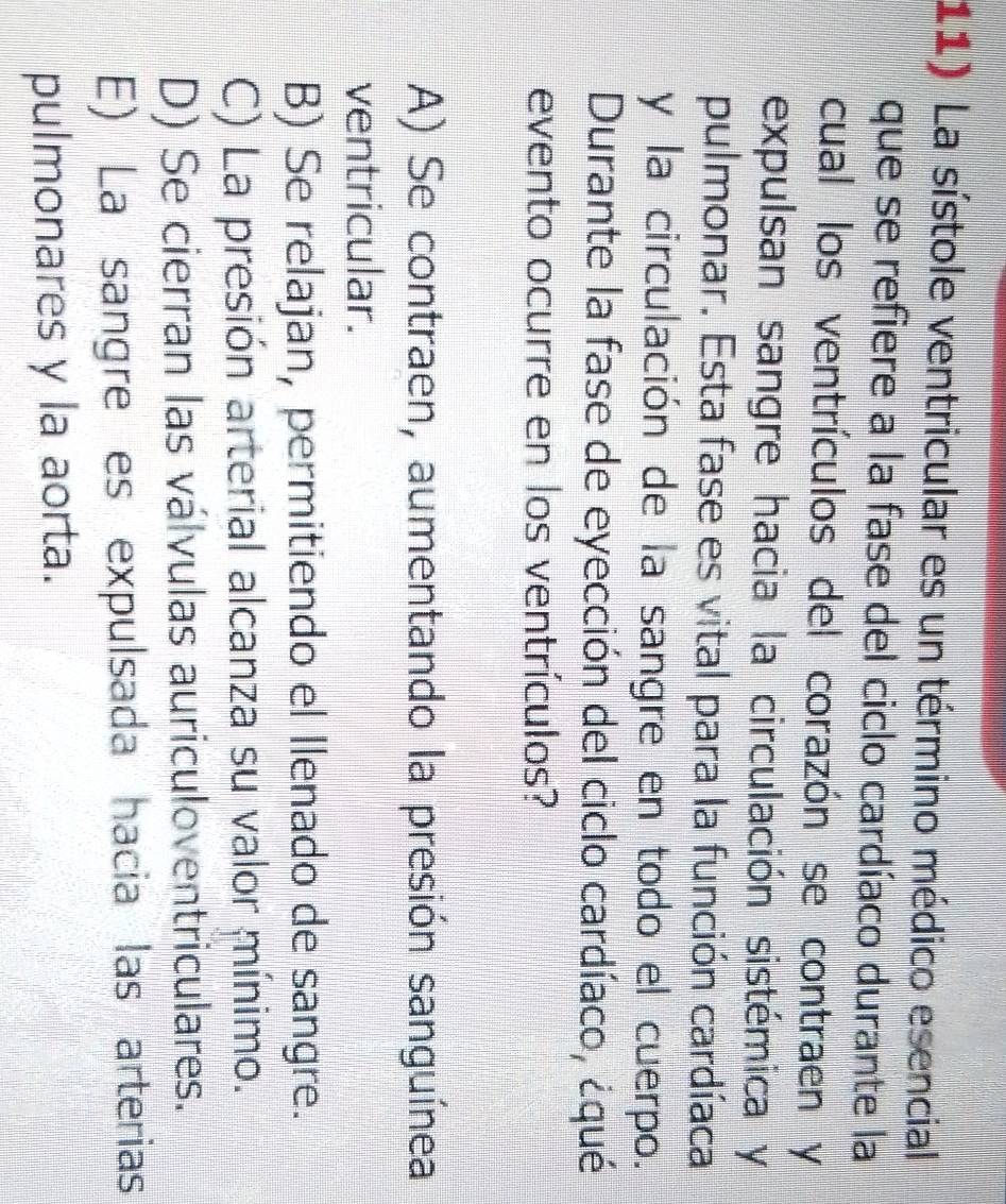 La sístole ventricular es un término médico esencial
que se refiere a la fase del ciclo cardíaco durante la
cual los ventrículos del corazón se contraen y
expulsan sangre hacia la circulación sistémica y
pulmonar. Esta fase es vital para la función cardíaca
y la circulación de la sangre en todo el cuerpo.
Durante la fase de eyección del ciclo cardíaco, ¿qué
evento ocurre en los ventrículos?
A) Se contraen, aumentando la presión sanguínea
ventricular.
B) Se relajan, permitiendo el llenado de sangre.
C) La presión arterial alcanza su valor mínimo.
D) Se cierran las válvulas auriculoventriculares.
E) La sangre es expulsada hacia las arterias
pulmonares y la aorta.