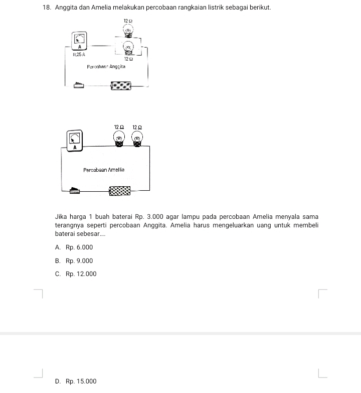 Anggita dan Amelia melakukan percobaan rangkaian listrik sebagai berikut.
Jika harga 1 buah baterai Rp. 3.000 agar lampu pada percobaan Amelia menyala sama
terangnya seperti percobaan Anggita. Amelia harus mengeluarkan uang untuk membeli
baterai sebesar....
A. Rp. 6.000
B. Rp. 9.000
C. Rp. 12.000
D. Rp. 15.000