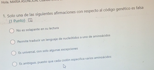 Hola, MARIA ASUNCION 
1. Solo una de las siguientes afirmaciones con respecto al código genético es falsa
(1 Punto)
No es solapante en su lectura
Permite traducir un lenguaje de nucleótidos a uno de aminoácidos
Es universal, con solo algunas excepciones
Es ambiguo, puesto que cada codón especifica varios aminoácidos