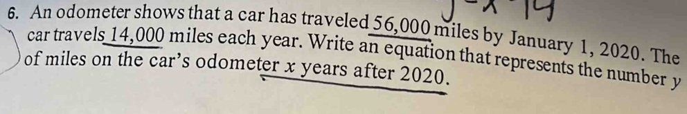 An odometer shows that a car has traveled 56,000 miles by January 1, 2020. The 
car travels 14,000 miles each year. Write an equation that represents the number y
of miles on the car’s odometer x years after 2020.