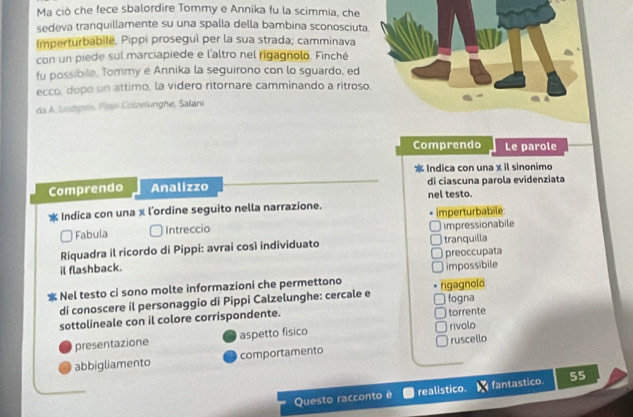 Ma ciò che fece sbalordire Tommy e Annika fu la scimmia, che
sedeva tranquillamente su una spalla della bambina sconosciuta
Imperturbabile. Pippi proseguì per la sua strada; camminava
con un piede sul marciapiede e l'altro nel rigagnolo. Finché
fu possibile, Tommy e Annika la seguirono con lo sguardo, ed
ecco, dopo un attimo, la videro ritornare camminando a ritroso
da A. Listgen, Pai Colzelunghe, Salani
Comprendo Le parole
* Indica con una x il sinonimo
Comprendo Analizzo nel testo. di ciascuna parola evidenziata
Indica con una x l'ordine seguito nella narrazione.
Fabula Intreccio imperturbabile
impressionabile
Riquadra il ricordo di Pippi: avrai così individuato tranquilla
il flashback. preoccupata
Nel testo ci sono molte informazioni che permettono rigagnolo impossibile
di conoscere il personaggio di Pippi Calzelunghe: cercale e
sottolineale con il colore corrispondente. fogna torrente
presentazione aspetto fisico rivolo
abbigliamento comportamento ruscello
Questo racconto é realistico. fantastico. 55