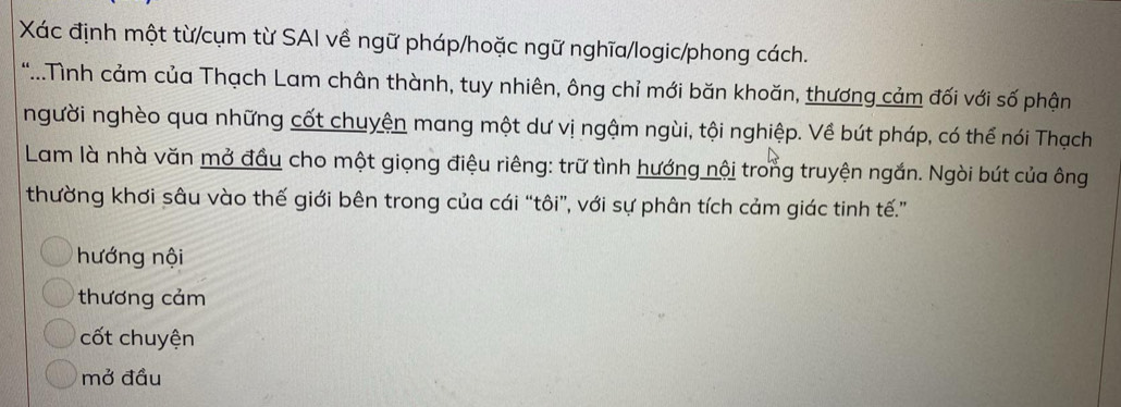 Xác định một từ/cụm từ SAI về ngữ pháp/hoặc ngữ nghĩa/logic/phong cách.
*..Tình cảm của Thạch Lam chân thành, tuy nhiên, ông chỉ mới băn khoăn, thương cảm đối với số phận
người nghèo qua những cốt chuyện mang một dư vị ngậm ngùi, tội nghiệp. Về bút pháp, có thể nói Thạch
Lam là nhà văn mở đầu cho một giọng điệu riêng: trữ tình hướng nội trong truyện ngắn. Ngòi bút của ông
thường khơi sâu vào thế giới bên trong của cái “tôi”, với sự phân tích cảm giác tinh tế.”
hướng nội
thương cảm
cốt chuyện
mở đầu