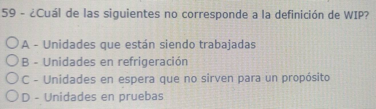 59 - ¿Cuál de las siguientes no corresponde a la definición de WIP?
A - Unidades que están siendo trabajadas
B - Unidades en refrigeración
C - Unidades en espera que no sirven para un propósito
D - Unidades en pruebas