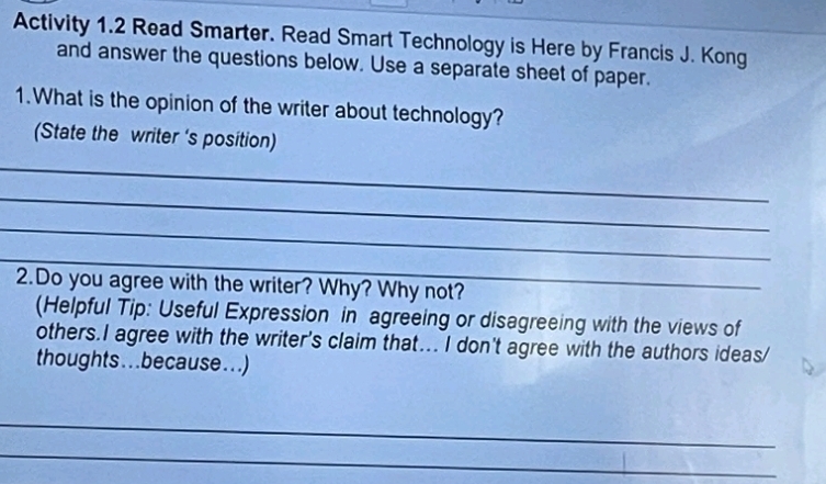 Activity 1.2 Read Smarter. Read Smart Technology is Here by Francis J. Kong 
and answer the questions below. Use a separate sheet of paper. 
1.What is the opinion of the writer about technology? 
(State the writer 's position) 
_ 
_ 
_ 
_ 
_ 
2.Do you agree with the writer? Why? Why not? 
(Helpful Tip: Useful Expression in agreeing or disagreeing with the views of 
others.I agree with the writer's claim that... I don't agree with the authors ideas/ 
thoughts . . .because . . .) 
_ 
_