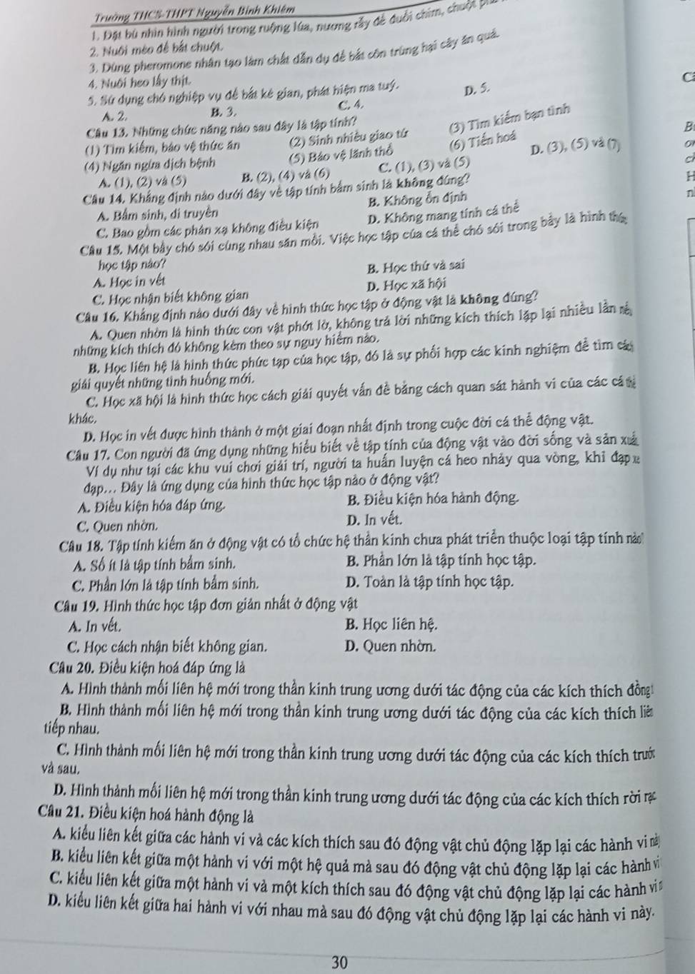 Trưởng THCS-THPT Nguyễn Bình Khiêm
1. Đặt bù nhìn hình người trong ruộng lúa, nương rấy đề duổi chim, chuộ i
2. Nuôi méo để bắt chuột.
3. Dùng pheromone nhân tạo làm chất dẫn dụ để bắt côn trùng hại cây ăn quả.
4. Nuôi heo lấy thịt.
S. Sử dụng chó nghiệp vụ đề bắt kê gian, phát hiện ma tuý. D. 5. C
A. 2. B 3. C. 4.
Cầu 13. Những chức năng nào sau đây là tập tính?
B
(1) Tìm kiểm, bảo vệ thức ăn (2) Sinh nhiều giao tứ (3) Tìm kiểm bạn tình
D. (3), (5) vå (7) 01
(4) Ngăn ngừa dịch bệnh (5) Bảo vệ lãnh thổ (6) Tiến hoá
A. (1), (2) vå (5) B (2), (4) vå (6) C. (1), (3) vå (5)
c
Cầu 14, Khẳng định nào dưới đây về tập tính bảm sinh là không đúng?
H
A. Bầm sinh, di truyền B. Không ổn định
n
C. Bao gồm các phản xạ không điều kiện D. Không mang tính cá thể
Câu 15, Một bảy chó sới cùng nhau sân môi. Việc học tập của cá thẻ chó sới trong bảy là hình thế
học tập nào?
A. Học in vết B. Học thứ và sai
C. Học nhận biết không gian D. Học xã hội
Câu 16. Khẳng định nào dưới đây về hình thức học tập ở động vật là không đúng?
A. Quen nhờn là hình thức con vật phớt lờ, không trả lời những kích thích lập lại nhiều lần sả
những kích thích đó không kèm theo sự nguy hiểm nào.
B. Học liên hệ là hình thức phức tạp của học tập, đó là sự phối hợp các kính nghiệm để tìm cá
giải quyết những tình huống mới.
C. Học xã hội là hình thức học cách giải quyết vấn đề bằng cách quan sát hành vi của các cá tị
khác.
D. Học in vết được hình thành ở một giai đoạn nhất định trong cuộc đời cá thể động vật.
Cầu 17. Con người đã ứng dụng những hiểu biết về tập tính của động vật vào đời sống và sản xả
Ví dụ như tại các khu vui chơi giải trí, người ta huấn luyện cá heo nhảy qua vòng, khỉ đạpx
đạp... Đây là ứng dụng của hình thức học tập nào ở động vật?
A. Điều kiện hóa đáp ứng. B. Điều kiện hóa hành động.
C. Quen nhờn. D. ln vết.
Câu 18. Tập tính kiểm ăn ở động vật có tổ chức hệ thần kinh chưa phát triển thuộc loại tập tính nà
A. Số ít là tập tính bẩm sinh. B. Phần lớn là tập tính học tập.
C. Phần lớn là tập tính bầm sinh. D. Toàn là tập tính học tập.
Câu 19. Hình thức học tập đơn giản nhất ở động vật
A. In vết. B. Học liên hệ.
C. Học cách nhận biết không gian. D. Quen nhờn.
Câu 20. Điều kiện hoá đáp ứng là
A. Hình thành mối liên hệ mới trong thần kinh trung ương dưới tác động của các kích thích đồngt
B. Hình thành mối liên hệ mới trong thần kinh trung ương dưới tác động của các kích thích là
tiếp nhau.
C. Hình thành mối liên hệ mới trong thần kinh trung ương dưới tác động của các kích thích trướ
và sau.
D. Hình thành mối liên hệ mới trong thần kinh trung ương dưới tác động của các kích thích rời ự
Câu 21. Điều kiện hoá hành động là
A. kiểu liên kết giữa các hành vi và các kích thích sau đó động vật chủ động lặp lại các hành vi n
B. kiểu liên kết giữa một hành vi với một hệ quả mà sau đó động vật chủ động lặp lại các hành vi
C. kiểu liên kết giữa một hành vi và một kích thích sau đó động vật chủ động lặp lại các hành vi
D. kiểu liên kết giữa hai hành vi với nhau mà sau đó động vật chủ động lặp lại các hành vi này.
30