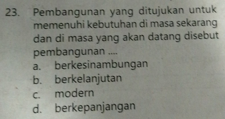 Pembangunan yang ditujukan untuk
memenuhi kebutuhan di masa sekarang 
dan di masa yang akan datang disebut
pembangunan ....
a. berkesinambungan
b. berkelanjutan
c. modern
d. berkepanjangan