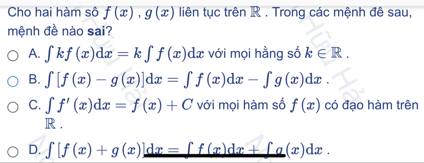 Cho hai hàm sô f(x), g(x) liên tục trên R. Trong các mệnh đê sau,
mệnh đề nào sai?
A. ∈tlimits kf(x)dx=k∈tlimits f(x)dx với mọi hằng số k∈ R.
B. ∈t [f(x)-g(x)]dx=∈t f(x)dx-∈t g(x)dx.
C. ∈t f'(x)dx=f(x)+C với mọi hàm số f(x) có đạo hàm trên
R .
D. ∈t [f(x)+g(x)]dx=∈t f(x)dx+∈t g(x)dx.