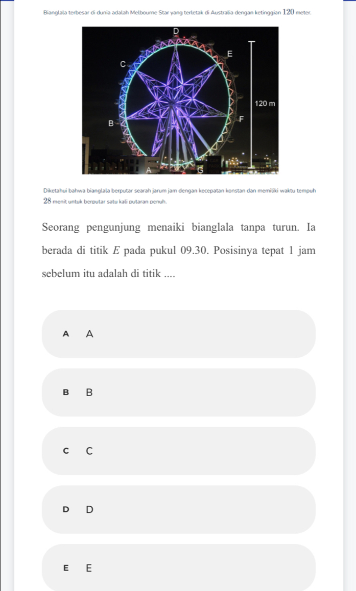 Bianglala terbesar di dunia adalah Melbourne Star yang terletak di Australia dengan ketinggian 120 meter.
Diketahui bahwa bianglala berputar searah jarum jam dengan kecepatan konstan dan memiliki waktu tempuh
28 menit untuk berputar satu kali putaran penuh.
Seorang pengunjung menaiki bianglala tanpa turun. Ia
berada di titik E pada pukul 09.30. Posisinya tepat 1 jam
sebelum itu adalah di titik ....
A A
B B
C C
D D
E E