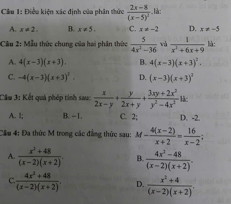 Điều kiện xác định của phân thức frac 2x-8(x-5)^2. là:
A. x!= 2. B. x!= 5. C. x!= -2 D. x!= -5
Câu 2: Mẫu thức chung của hai phân thức  5/4x^2-36  và  1/x^2+6x+9  là:
A. 4(x-3)(x+3). B. 4(x-3)(x+3)^2.
C. -4(x-3)(x+3)^2. D. (x-3)(x+3)^2
Câu 3: Kết quả phép tính sau:  x/2x-y + y/2x+y + (3xy+2x^2)/y^2-4x^2  là:
A. 1; B. -1. C. 2; D. -2.
Câu 4: Đa thức M trong các đăng thức sau: M- (4(x-2))/x+2 = 16/x-2 ;
A.  (x^2+48)/(x-2)(x+2) .
B.  (4x^2-48)/(x-2)(x+2) .
C.  (4x^2+48)/(x-2)(x+2) .
D.  (x^2+4)/(x-2)(x+2) .