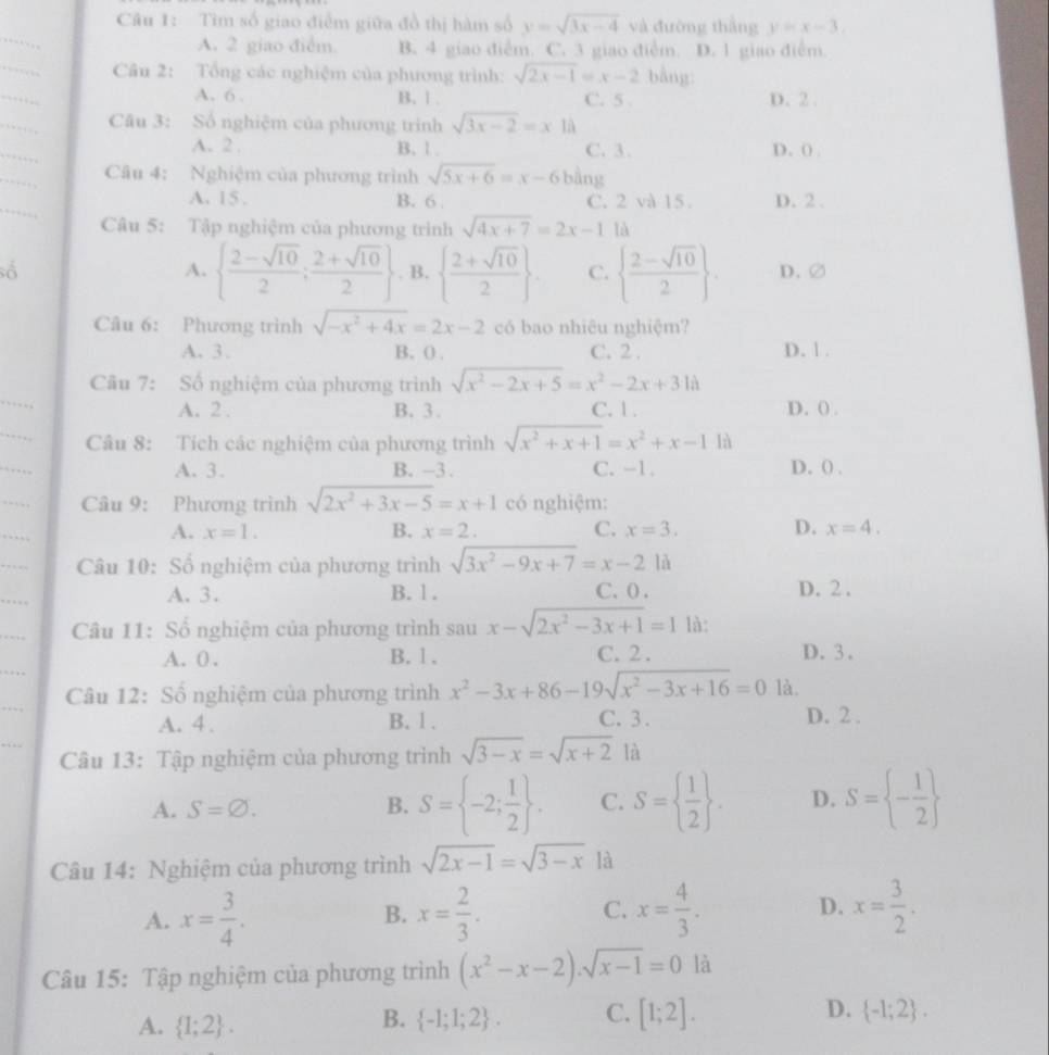 Tìm số giao điểm giữa đồ thị hàm số y=sqrt(3x-4) và đường thắng y=x-3,
A. 2 giao điễm. B. 4 giao điễm. C. 3 giao điễm. D. 1 giao điễm.
Cu 2: Tổng các nghiệm của phương trình: sqrt(2x-1)=x-2 bằng:
A. 6 B. 1 . C. 5 . D. 2.
Câu 3: Số nghiệm của phương trình sqrt(3x-2)=x1a
A. 2 . B. 1. C. 3. D. () 
Câu 4: Nghiệm của phương trình sqrt(5x+6)=x-6 bàng
A. 15 . B. 6 . C. 2 và 15 D. 2 .
Câu 5: Tập nghiệm của phương trình sqrt(4x+7)=2x-11a
A.   (2-sqrt(10))/2 ; (2+sqrt(10))/2 . B.   (2+sqrt(10))/2  C.   (2-sqrt(10))/2  D.②
Câu 6: Phương trình sqrt(-x^2+4x)=2x-2 có bao nhiêu nghiệm?
A. 3. B. ( . C. 2 . D. 1 .
Câu 7: Số nghiệm của phương trình sqrt(x^2-2x+5)=x^2-2x+31a
A. 2 . B.3. C. 1. D. ( .
Câu 8: Tích các nghiệm của phương trình sqrt(x^2+x+1)=x^2+x-1 là
A. 3. B. -3 . C. -1. D. () .
Câu 9: Phương trình sqrt(2x^2+3x-5)=x+1 có nghiệm:
A. x=1. B. x=2. C. x=3. D. x=4.
Câu 10: Số nghiệm của phương trình sqrt(3x^2-9x+7)=x-2 là
A. 3. B. 1 . C. 0 . D. 2 .
Câu 11: Số nghiệm của phương trình sau x-sqrt(2x^2-3x+1)=11a.
A. 0 . B.1 , C. 2 . D. 3.
Câu 12: Số nghiệm của phương trình x^2-3x+86-19sqrt(x^2-3x+16)=0 là,
A. 4 . B. 1 . C. 3 . D. 2 .
Câu 13: Tập nghiệm của phương trình sqrt(3-x)=sqrt(x+2) là
A. S=varnothing . B. S= -2; 1/2  . C. S=  1/2  . D. S= - 1/2 
Câu 14: Nghiệm của phương trình sqrt(2x-1)=sqrt(3-x) là
A. x= 3/4 . B. x= 2/3 . C. x= 4/3 . D. x= 3/2 .
Câu 15: Tập nghiệm của phương trình (x^2-x-2).sqrt(x-1)=0 là
A.  1;2 .  -1;1;2 . C. [1;2]. D.  -1;2 .
B.