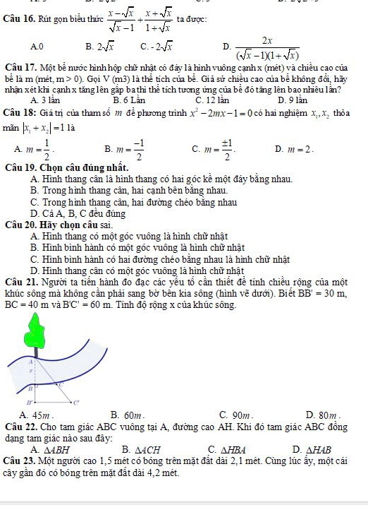 Rút gọn biểu thức  (x-sqrt(x))/sqrt(x)-1 /  (x+sqrt(x))/1+sqrt(x)  ta được:
A.0 B. 2sqrt(x) C. -2sqrt(x) D.  2x/(sqrt(x)-1)(1+sqrt(x)) 
Câu 17. Một bể nước hình hộp chữ nhật có đấy là hình vuông cạnh x (mét) và chiều cao của
be là m (mét, m>0). Gọi V(m3) là thể tích của bề. Giả sử chiều cao của bề không đổi, hãy
nhận xét khi cạnh x tăng lên gấp ba thì thể tích tương ứng của bề đó tăng lên bao nhiêu lần?
A. 3 lần B. 6 Lần C. 12 lần D. 9 lần
Câu 18: Giá trị của tham số m để phương trình x^2-2mx-1=0 có hai nghiệm x_1,x_2 thỏa
mãn |x_1+x_2|=11a
A. m= 1/2 · B. m= (-1)/2  C. m= ± 1/2 . D. m=2.
Câu 19. Chọn câu đúng nhất.
A. Hình thang cân là hình thang có hai góc kề một đáy bằng nhau.
B. Trong hình thang cân, hai cạnh bên bằng nhau.
C. Trong hình thang cân, hai đường chéo bằng nhau
D. Cả A, B, C đều đúng
Câu 20. Hãy chọn câu sai.
A. Hình thang có một góc vuông là hình chữ nhật
B. Hình bình hành có một góc vuông là hình chữ nhật
C. Hình bình hành có hai đường chéo bằng nhau là hình chữ nhật
D. Hình thang cân có một góc vuồng là hình chữ nhật
Câu 21. Người ta tiến hành đo đạc các yểu tổ cần thiết để tính chiều rộng của một
khúc sông mà không cần phải sang bờ bền kia sông (hình vẽ dưới). Biết BB'=30m,
BC=40m và B'C'=60m Tính độ rộng x của khúc sống.
A. 45m . B. 60m . C. 90m D. 80m .
Câu 22. Cho tam giác ABC vuông tại A, đường cao AH. Khi đó tam giác ABC đồng
dạng tam giác nào sau đây:
A. △ ABH B. △ ACH C. △ HBA D. △ HAB
Câu 23. Một người cao 1,5 mét có bóng trên mặt đất dài 2,1 mét. Cùng lúc ấy, một cái
cây gần đó có bóng trên mặt đất dài 4,2 mét.