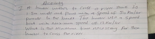 Activity 
I A4 hungor washes to cress a river that is 
1. Sm mude and flows wih a Speed CF So k/br 
punalle to the banks The huwor use a speed 
boat with Maximum speed oF R2 lem/br
What is the Minimum time necessery for ts 
humtor to cress the river