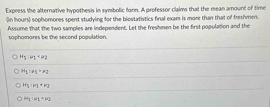 Express the alternative hypothesis in symbolic form. A professor claims that the mean amount of time
(in hours) sophomores spent studying for the biostatistics final exam is more than that of freshmen.
Assume that the two samples are independent. Let the freshmen be the first population and the
sophomores be the second population.
H_1:mu _1
H_1:mu _1>mu _2
H_1:mu _1!= mu _2
H_1:mu _1=mu _2