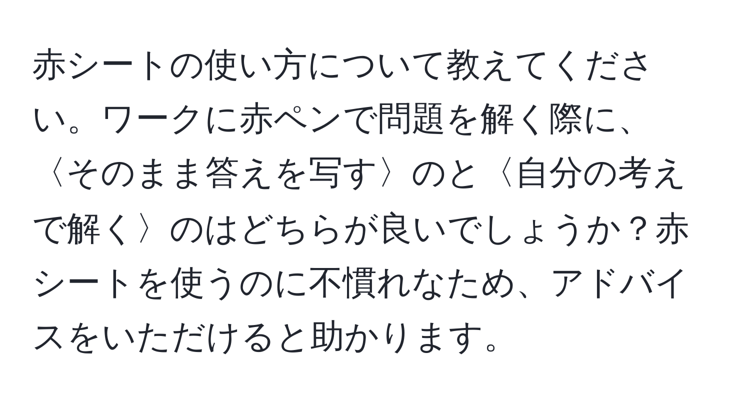 赤シートの使い方について教えてください。ワークに赤ペンで問題を解く際に、〈そのまま答えを写す〉のと〈自分の考えで解く〉のはどちらが良いでしょうか？赤シートを使うのに不慣れなため、アドバイスをいただけると助かります。