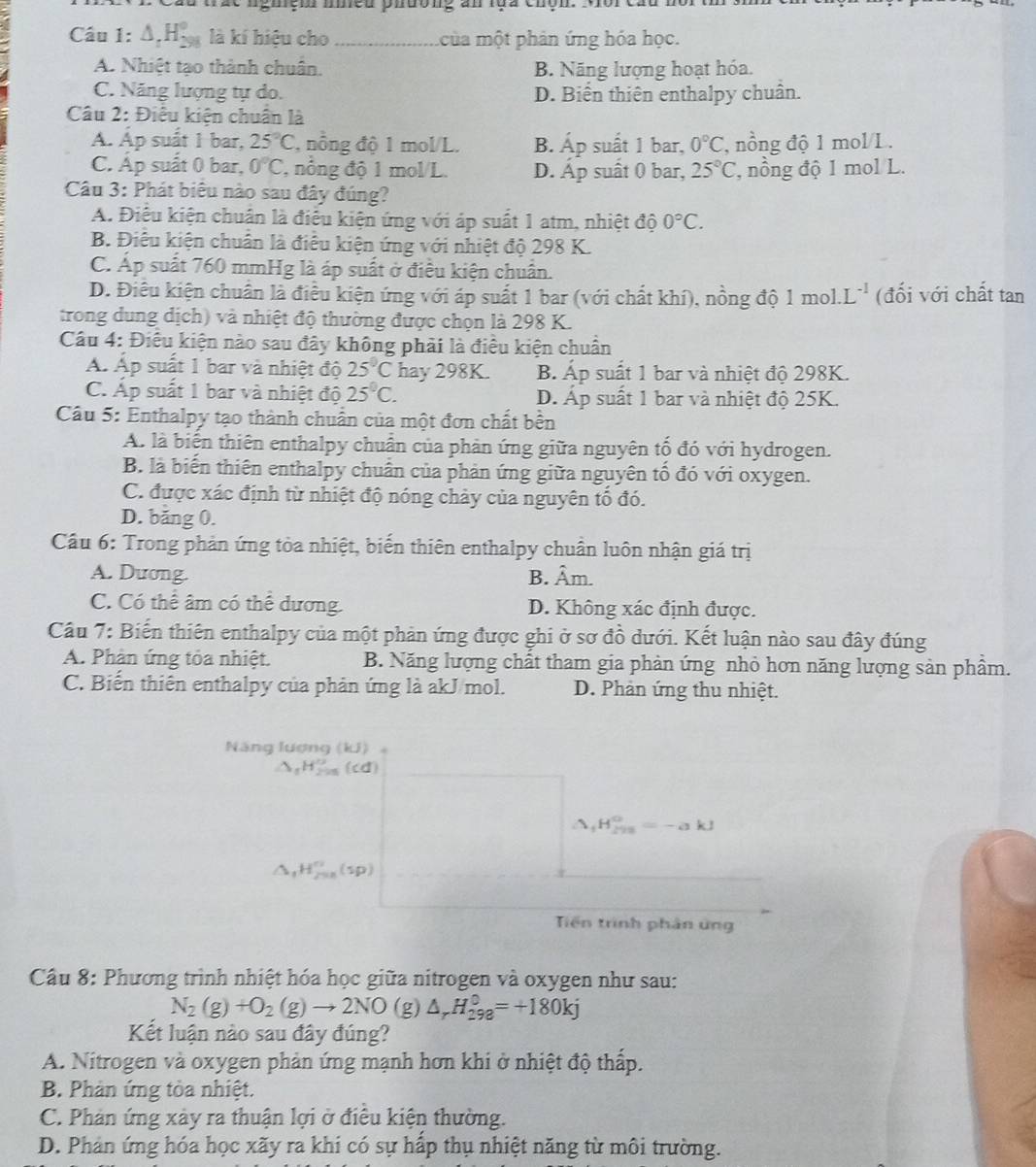 vàc nghệh nều phường an lựa chộn. Môi câu nôi th
Câu 1: △ _rH_(298)° là kí hiệu cho_ ủa một phản ứng hóa học.
A. Nhiệt tạo thành chuân. B. Năng lượng hoạt hóa.
C. Năng lượng tự do. D. Biển thiên enthalpy chuân.
Câu 2: Điều kiện chuẩn là
A. Ap suåt 1 bar, 25°C , nông độ 1 mol/L. B. Áp suất 1 bar, 0°C ,  ng độ 1 mol/L.
C. Áp suất 0 bar, 0°C , nổng độ 1 mol/L. D. Áp suất 0 bar, 25°C *, nồng độ 1 mol L.
Câu 3: Phát biêu nào sau đây đúng?
A. Điễu kiện chuẩn là điều kiện ứng với áp suất 1 atm, nhiệt độ 0°C.
B. Điêu kiện chuân là điều kiện ứng với nhiệt độ 298 K.
C. Áp suất 760 mmHg là áp suất ở điều kiện chuẩn.
D. Điều kiện chuẩn là điều kiện ứng với áp suất 1 bar (với chất khí), nồng độ 1mol.L^(-1) (đối với chất tan
trong dung dịch) và nhiệt độ thường được chọn là 298 K.
Câu 4: Điều kiện nào sau đây không phải là điều kiện chuẩn
Á Áp suất 1 bar và nhiệt độ 25°C hay 298K. B. Áp suất 1 bar và nhiệt độ 298K.
C. Ấp suất 1 bar và nhiệt độ 25°C. D. Áp suất 1 bar và nhiệt độ 25K.
Câu 5: Enthalpy tạo thành chuẩn của một đơn chất bền
A. là biển thiên enthalpy chuẩn của phản ứng giữa nguyên tố đó với hydrogen.
B. là biến thiên enthalpy chuân của phản ứng giữa nguyên tổ đó với oxygen.
C. được xác định từ nhiệt độ nóng chảy của nguyên tổ đó.
D. bằng 0.
Cầu 6: Trong phản ứng tòa nhiệt, biến thiên enthalpy chuẩn luôn nhận giá trị
A. Duơng. B. hat Am
C. Có thể âm có thể dương. D. Không xác định được.
Câu 7: Biến thiên enthalpy của một phản ứng được ghi ở sơ đồ dưới. Kết luận nào sau đây đúng
A. Phân ứng tỏa nhiệt. B. Năng lượng chất tham gia phản ứng nhỏ hơn năng lượng sản phẩm.
C. Biến thiên enthalpy của phản ứng là akJ/mol. D. Phản ứng thu nhiệt.
Năng lượng (kJ)
_1H_(298)^0=-akJ
H_(200)°
Tiến trình phân ứng
Câu 8: Phương trình nhiệt hóa học giữa nitrogen và oxygen như sau:
N_2(g)+O_2(g)to 2NO (g) △ _rH_(298)^0=+180kj
Kết luận nào sau đây đúng?
A. Nitrogen và oxygen phản ứng mạnh hơn khi ở nhiệt độ thấp.
B. Phản ứng tòa nhiệt.
C. Phản ứng xảy ra thuận lợi ở điều kiện thường.
D. Phản ứng hóa học xãy ra khi có sự hấp thụ nhiệt năng từ môi trường.