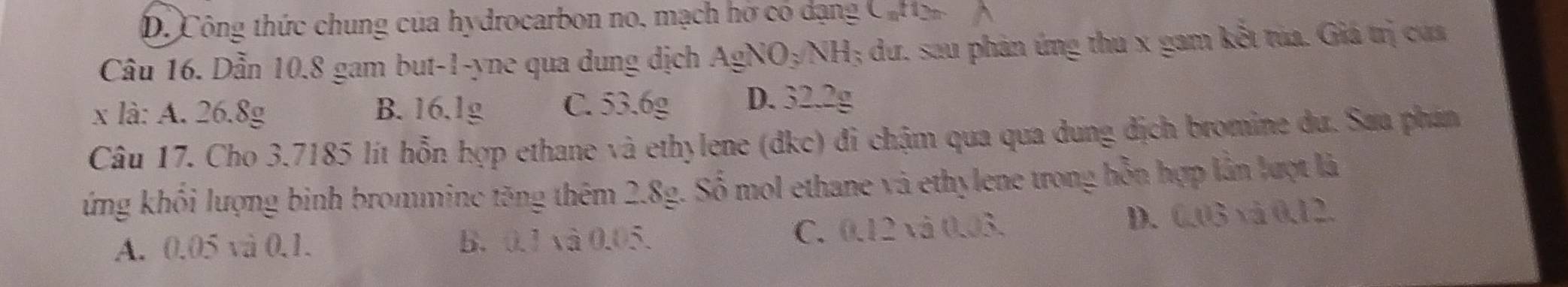 D. Công thức chung của hydrocarbon no, mạch hờ có dạng Caron
Câu 16. Dẫn 10.8 gam but -1 -yne qua dung dịch Ag NO_3NH ; dư. sau phản ứng thu x gam kết túa. Giá trị của
x là: A. 26.8g B. 16.1g C. 53.6g D. 32.2g
Câu 17. Cho 3.7185 lít hỗn hợp ethane và ethylene (dkc) đi chậm qua qua dung địch bromine dư. Saa phán
ứng khối lượng binh brommine tăng thêm 2.8g. Số mol ethane và ethylene trong hỗn hợp lần lượt là
A. 0.05 và 0.1. B. 0.1 và 0.05. C. 0.12 và 0.03. D. 0.03 và 0.12.