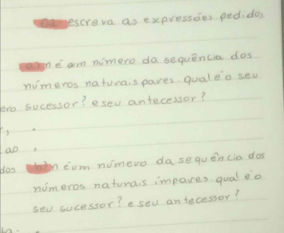 escreva as expressies pedidos 
ae am nimero da sequencia dos 
nimeros naturais pares. qualeo sed 
toro sucessor? esev antecessor? 
ao. 
dos beum nimero dase quen cia dos 
nimeros naturais impares. qual e o 
sev sucessor? e sev antecessor? 
√