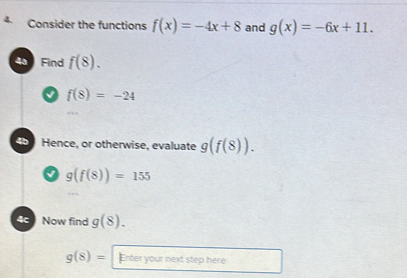 Consider the functions f(x)=-4x+8 and g(x)=-6x+11. 
4ª Find f(8).
f(8)=-24
4b J Hence, or otherwise, evaluate g(f(8)).
g(f(8))=155
4c Now find g(8).
g(8)= Enter your next step here