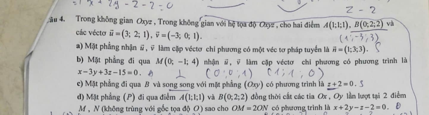 âu 4. Trong không gian Oxyz , Trong không gian với hệ tọa độ Oxyz , cho hai điểm A(1;1;1), B(0;2;2) và
các véctơ vector u=(3;2;1), vector v=(-3;0;1).
a) Mặt phẳng nhận # , v làm cặp véctơ chi phương có một véc tơ pháp tuyến là vector n=(1;3;3)
b) Mặt phẳng đi qua M(0;-1;4) nhận #, v làm cặp véctơ chi phương có phương trình là
x-3y+3z-15=0
c) Mặt phẳng đi qua B và song song với mặt phẳng (Oxy) có phương trình là z+2=0. 
d) Mặt phẳng (P) đi qua điểm A(1;1;1) và B(0;2;2) đồng thời cắt các tia Ox , Oy lần lượt tại 2 điểm
M, N (không trùng với gốc tọa độ O) sao cho OM=2ON có phương trình là x+2y-z-2=0