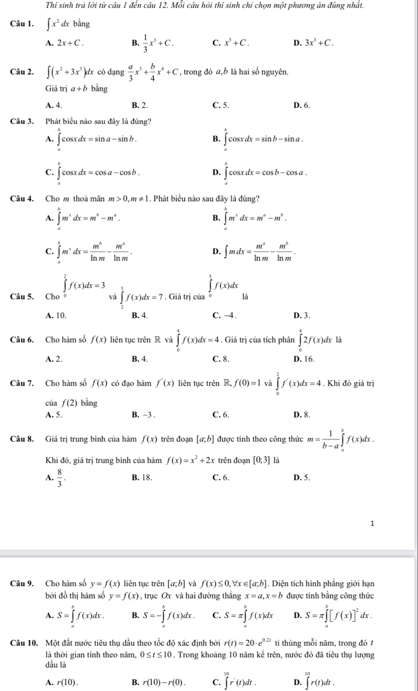 Thí sinh trả lời từ câu 1 đến câu 12. Mỗi câu hỏi thí sinh chỉ chọn một phương án đúng nhất.
Câu 1. ∈t x^2dxbang
A. 2x+C. B.  1/3 x^3+C. C. x^3+C. D. 3x^3+C.
Câu 2. ∈t (x^2+3x^3)dx có dạng  a/3 x^3+ b/4 x^4+C , trong đó a,b là hai số nguyên.
Giá trị a+b bằng
A. 4. B. 2. C. 5. D. 6.
Câu 3. Phát biểu nào sau đây là đúng?
A. ∈tlimits _a^(bcos xdx=sin a-sin b. ∈tlimits _a^bcos xdx=sin b-sin a.
B.
C. ∈tlimits _a^bcos xdx=cos a-cos b. ∈tlimits _a^bcos xdx=cos b-cos a.
D.
Câu 4. Cho m thoả mãn m>0,m!= 1. Phát biểu nào sau đây là đúng?
A. ∈tlimits _a^bm^x)dx=m^b-m^a. ∈tlimits _a^(bm^x)dx=m^a-m^b.
B.
C. ∈tlimits _a^(bm^x)dx= m^b/ln m - m^a/ln m . D. ∈t mdx= m^a/ln m - m^b/ln m .
Câu 5. ∈tlimits _Ch_0^2f(x)dx=3 và ∈tlimits _2^(5f(x)dx=7. Giá trị của ∈tlimits _0^5f(x)dx là
A. 10. B. 4. C. -4. D. 3.
Câu 6. Cho hàm số f(x) liên tục trên R và ∈tlimits _0^4f(x)dx=4. Giá trị của tích phân ∈tlimits _0^42f(x)dx là
A. 2. B. 4. C. 8. D. 16.
Câu 7. Cho hàm số f(x) có đạo hàm f'(x) liên tục trên R, f(0)=1 và ∈tlimits _0^2f'(x)dx=4. Khi đó giá trị
của f(2) bằng
A. 5. B. -3 . C. 6. D. 8.
Câu 8. Giá trị trung bình của hàm f(x) trên đoạn [a;b] được tính theo công thức m=frac 1)b-a∈tlimits _a^(bf(x)dx.
Khi đó, giá trị trung bình của hàm f(x)=x^2)+2x trên đoạn [0;3] là
A.  8/3 . B. 18. C. 6. D. 5.
1
Câu 9. Cho hàm số y=f(x) liên tục trên [a;b] và f(x)≤ 0,forall x∈ [a;b]. Diện tích hình phẳng giới hạn
bởi đồ thị hàm số y=f(x) , trục Ox và hai đường thắng x=a,x=b được tính bằng công thức
A. S=∈t f(x)dx. B. S=-∈tlimits _a^(bf(x)dx. C. S=π ∈t f(x)dx D. S=π ∈tlimits _a^b[f(x)]^2)dx.
Câu 10. Một đất nước tiêu thụ dầu theo tốc độ xác định bởi r(t)=20· e^(0.2t) tỉ thùng mỗi năm, trong đó t
là thời gian tính theo năm, 0≤ t≤ 10. Trong khoảng 10 năm kể trên, nước đó đã tiêu thụ lượng
dầu là
A. r(10). B. r(10)-r(0). C. ∈tlimits _(10)^(10)r'(t)dt. D. ∈tlimits _(10)^(10)r(t)dt.