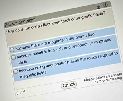 Paleomagnetism
How does the ocean floor keep track of magnetic fields?
because there are magnets in the ocean floor
because basalt is iron-rich and responds to magnetic
fields
because being underwater makes the rocks respond to
magnetic fields
before continuing.
5 of 6 Check Please select an answer