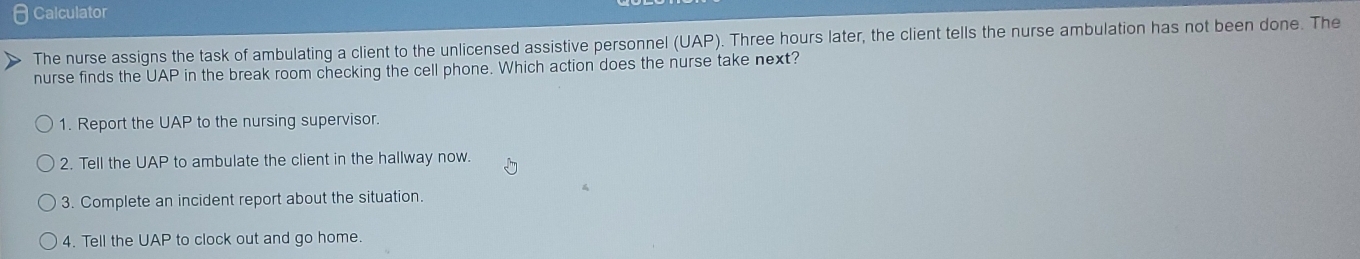 Calculator
The nurse assigns the task of ambulating a client to the unlicensed assistive personnel (UAP). Three hours later, the client tells the nurse ambulation has not been done. The
nurse finds the UAP in the break room checking the cell phone. Which action does the nurse take next?
1. Report the UAP to the nursing supervisor.
2. Tell the UAP to ambulate the client in the hallway now.
3. Complete an incident report about the situation.
4. Tell the UAP to clock out and go home.