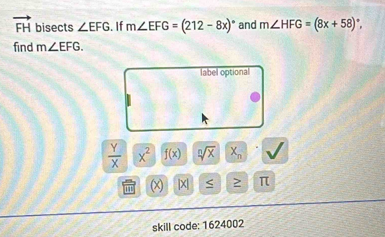 vector FH bisects ∠ EFG.If m∠ EFG=(212-8x)^circ  and m∠ HFG=(8x+58)^circ , 
find m∠ EFG. 
label optional
 Y/X  x^2 f(x) sqrt[n](x) X_n
(x) x < > π
skill code: 1624002