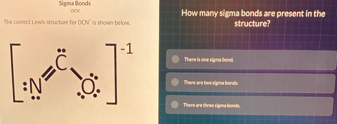 Sigma Bonds
OCN How many sigma bonds are present in the
The correct Lewis structure for OCN" is shown below. structure?
There is one sigma bond.
There are two sigma bonds.
There are three sigma bonds.