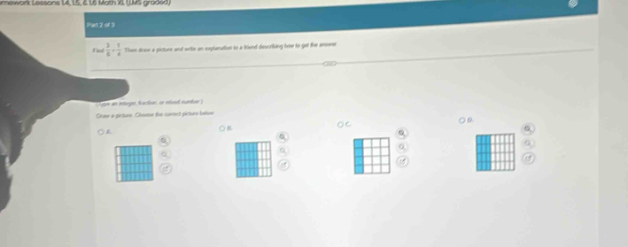 mewark Lessons 14, 15, & 16 Math XI, LUMS graded, 
Part 2 of 3 
Find  3/6 + 1/4  Then draw a picture and wite an explanation to a friend descriking how to get the answer 
ram an interger, faction, or mlixed number) 
Dhaw a picture Choose the comet picture beloe 
○ C. ○a 
)