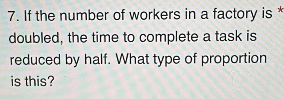 If the number of workers in a factory is * 
doubled, the time to complete a task is 
reduced by half. What type of proportion 
is this?